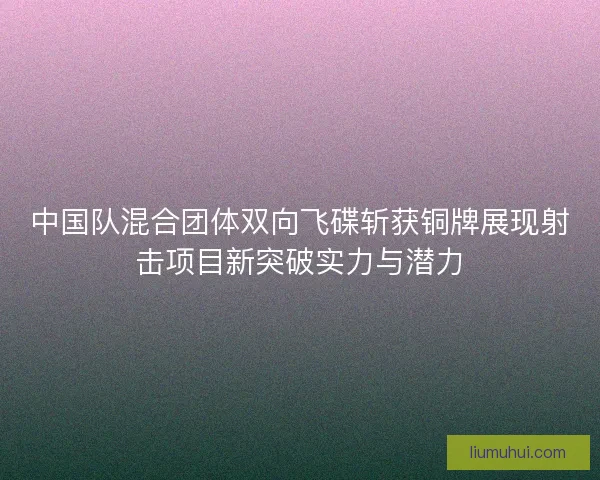 中国队混合团体双向飞碟斩获铜牌展现射击项目新突破实力与潜力