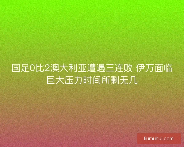 国足0比2澳大利亚遭遇三连败 伊万面临巨大压力时间所剩无几