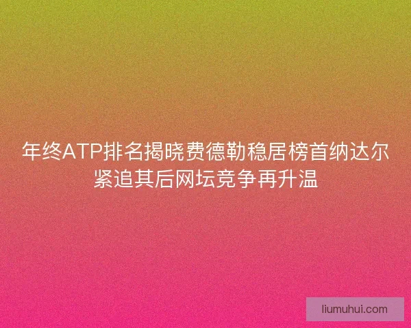 年终ATP排名揭晓费德勒稳居榜首纳达尔紧追其后网坛竞争再升温