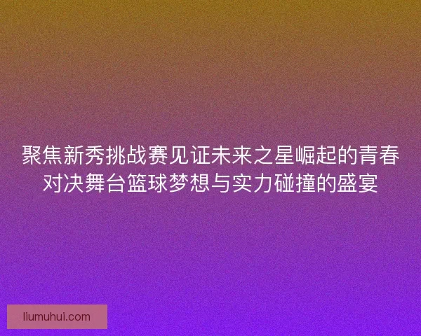 聚焦新秀挑战赛见证未来之星崛起的青春对决舞台篮球梦想与实力碰撞的盛宴