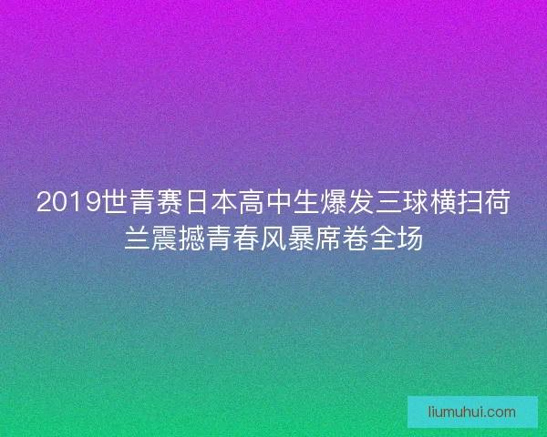 2019世青赛日本高中生爆发三球横扫荷兰震撼青春风暴席卷全场