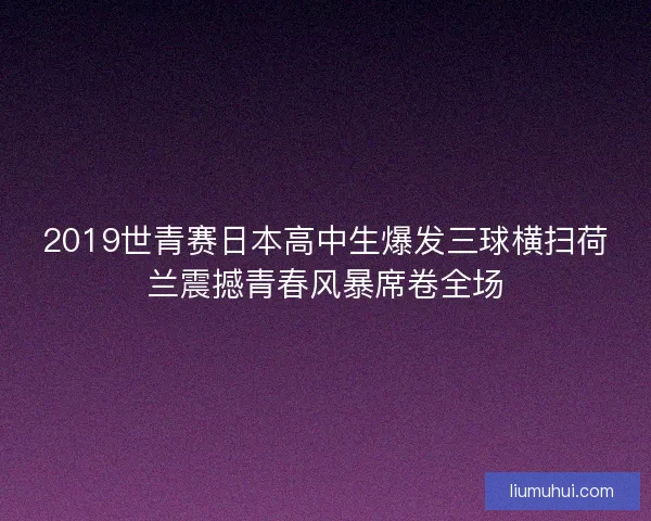 2019世青赛日本高中生爆发三球横扫荷兰震撼青春风暴席卷全场