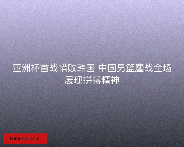 亚洲杯首战惜败韩国 中国男篮鏖战全场展现拼搏精神 亚洲杯首战惜败韩国 中国男篮鏖战全场展现拼搏精神