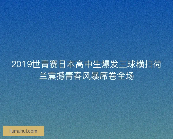 2019世青赛日本高中生爆发三球横扫荷兰震撼青春风暴席卷全场