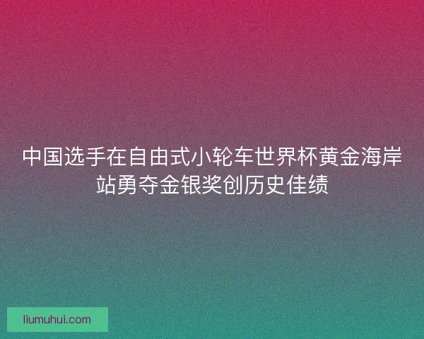 中国选手在自由式小轮车世界杯黄金海岸站勇夺金银奖创历史佳绩 中国选手在自由式小轮车世界杯黄金海岸站勇夺金银奖创历史佳绩